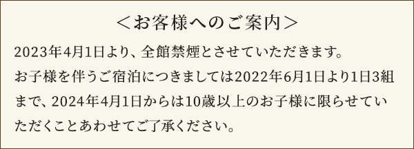 <お客様へのご案内>2023年4月1日より、全館禁煙とさせていただきます。お子様を伴うご宿泊につきましては2022年6月1日より1日3組まで、2024年4月1日からは10歳以上のお子様に限らせていただくことあわせてご了承ください。