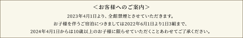 <お客様へのご案内>2023年4月1日より、全館禁煙とさせていただきます。お子様を伴うご宿泊につきましては2022年6月1日より1日3組まで、2024年4月1日からは10歳以上のお子様に限らせていただくことあわせてご了承ください。