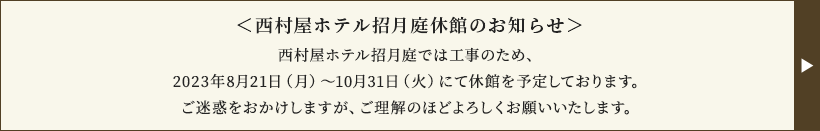 <西村屋ホテル招月庭休館のお知らせ>西村屋ホテル招月庭では工事のため、2023年8月21日(月)~10月31(火)にて休館を予定しております。ご迷惑をおかけしますが、ご理解のほどよろしくお願いいたします。